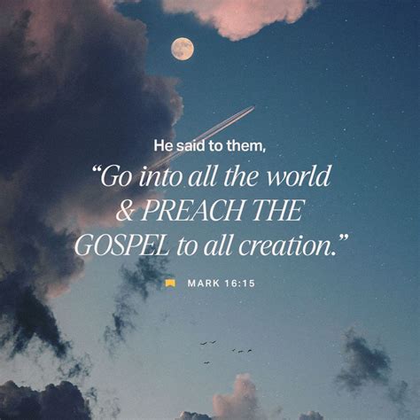 Go into all the world and preach the gospel nkjv - Go ye into all the world] Or, as it is expressed in St Matthew’s Gospel, “ make disciples of all nations ” (Matthew 28:19), and comp. Luke 24:47; Acts 1:8. Contrast these injunctions with those to the Twelve during His earthly ministry, Matthew 10:5-6 , “ Go not into the way of the Gentiles, and into any city of the Samaritans enter ye ...